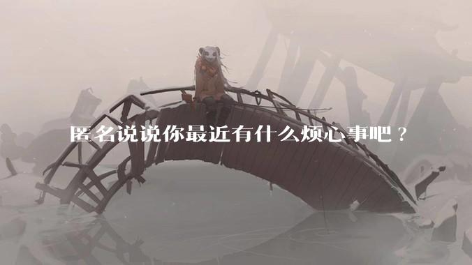 匿名说说你最近有什么烦心事吧?