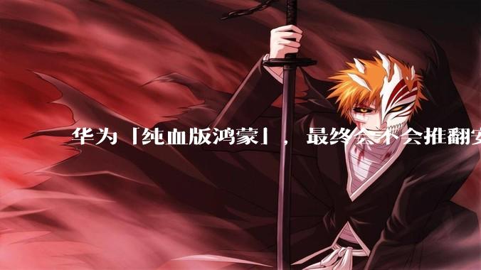 华为「纯血版鸿蒙」，最终会不会推翻安卓系统？